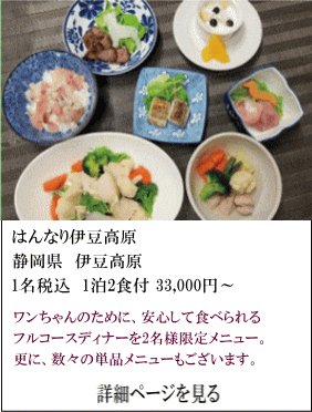 はんなり伊豆高原　静岡県伊豆高原　1名税込1泊2食付33,000円～　ワンちゃんのために、安心して食べられるフルコースディナーを2名様限定メニュー。更に、数々の単品メニューもございます。　詳細ページを見る