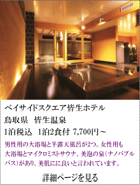 ベイサイドスクエア皆生ホテル　鳥取県皆生温泉　1名税込1泊2食付7,700円～　男性用の大浴場と半露天風呂が2つ。女性用も大浴場とマイクロミストサウナ、美泡の泉（ナノパプルバス）があり、美肌に良いと言われています。　詳細ページを見る