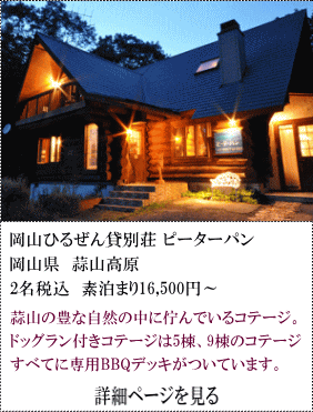 岡山ひるぜん貸別荘ピーターパン　岡山県蒜山高原　2名税込素泊まり16,500円～　蒜山の豊かな自然の中に佇んでいるコテージ。ドッグラン付コテージは5棟、9棟のコテージすべてに専用BBQデッキがついています。　詳細ページを見る