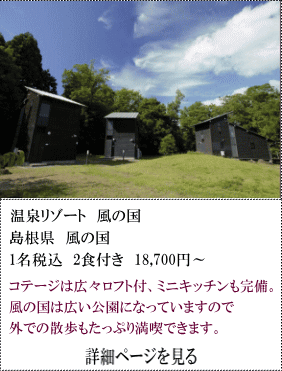 温泉リゾート風の国　島根県風の国　1名税込2食付18,700円～　コテージは広々ロフト付、ミニキッチンも完備。風の国は広い公園になっていますので外での散歩もたっぷり満喫できます。　詳細ページを見る