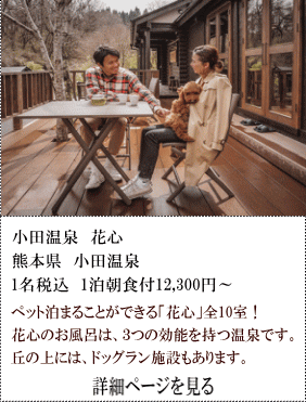 小田温泉花心　熊本県小田温泉　1名税込1泊朝食付12,300円～　ペットと泊まることができる「花心」全10室！花心のお風呂は、3つの効能を持つ温泉です。丘の上には、ドッグラン施設もあります。　詳細ページを見る