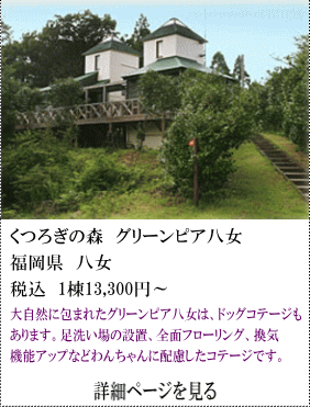 くつろぎの森グリーンピア八女　福岡県八女　税込1棟13,300円～　大自然に包まれたグリーピア八女は、ドッグコテージもあります。足洗い場の設置、全面フローリング、換気機能アップなどワンちゃんに配慮したコテージです。　詳細ページを見る