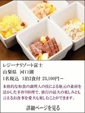 レジーナリゾート富士　山梨県河口湖　1名税込1泊2食付23,100円～　本格的な和食の調理人の技による地元の素材を活かした手作り料理で、旅行の最大の楽しみとも言えるお食事を愛犬も楽しむことができます。　詳細ページを見る