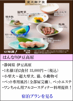 はんなり伊豆高原　静岡県伊豆高原　1名様1泊2食付33,000円～（税込）　小型犬～超大型犬、猫、小動物可　ペット専用風呂（全部屋完備）、ペットエステ　ワンちゃん用フルコースディナー料理提供！　宿泊プランを見る