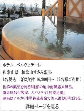 ホテルベルヴェデーレ　和歌山県和歌山すさみ温泉　1名税込1泊2食付16,200円～2名様ご利用　抜群の眺望を誇る5種類の地中海風露天風呂。露天風呂付客室、大パノラマ展望足湯。源泉はアルカリ性単純硫黄泉で美人湯とも呼ばれる。　詳細ページを見る