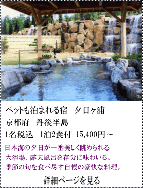 ペットも泊まれる宿夕日ヶ浦　京都府丹後半島　1名税込1泊2食付15,400円～　日本海の夕日が一番美しく眺められる大浴場、露天風呂を存分に味わいる。季節の旬を食べ尽くす自慢の豪快な料理。　詳細ページを見る