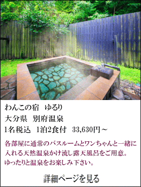 わんこの宿ゆるり　大分県別府温泉　1名税込1泊2食付33,630円～　各部屋に通常のバスルームとワンちゃんと一緒に入れる天然温泉かけ流し露天風呂をご用意。ゆったりと温泉をお楽しみください。　詳細ページを見る