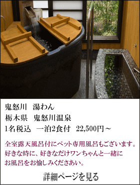 鬼怒川湯わん　栃木県鬼怒川温泉　1名税込1泊2食付22,500円～　全室露天風呂付にペット専用風呂もございます。好きな時に、好きなだけワンちゃんと一緒にお風呂をお愉しみください。　詳細ページを見る