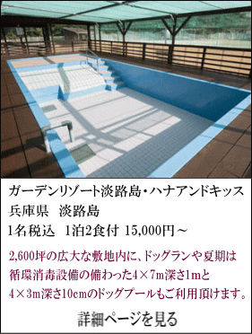 ガーデンリゾート淡路島・ハナアンドキッス　兵庫県淡路島　1名税込1泊2食付15,000円～　2,600坪の広大な敷地内に、ドッグランや夏期は循環消毒設備の備わった4×7ｍ深さ1mと、4×3ｍ深さ10㎝のドッグプールもご利用頂けます。　詳細ページを見る